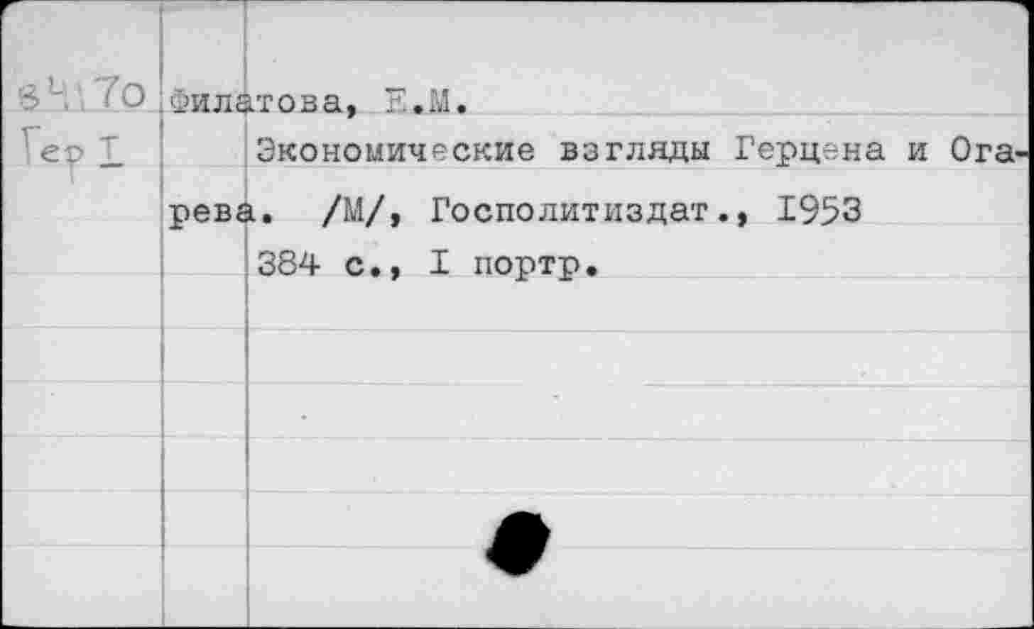 ﻿То	Филатова. Е.М.	
ер Т		Экономические взгляды Герцена и Ога-
	рев«	1. /М/, Госполитиздат., 1953 384 с., I портр.
		
		
		•
		
		
		